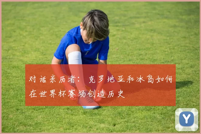 对话亲历者:克罗地亚和冰岛如何在世界杯赛场创造历史
