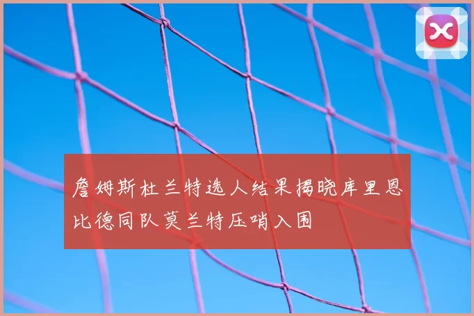 詹姆斯杜兰特选人结果揭晓库里恩比德同队莫兰特压哨入围