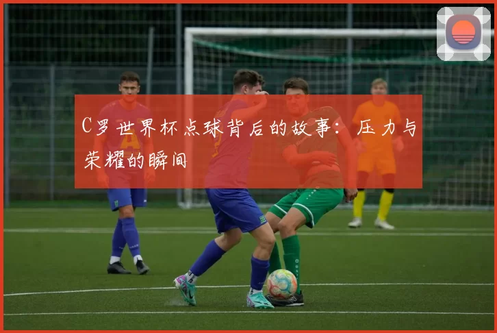 C罗世界杯点球背后的故事：压力与荣耀的瞬间