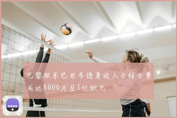巴黎联系巴尔韦德身边人士转会费或达8000万至1亿欧元