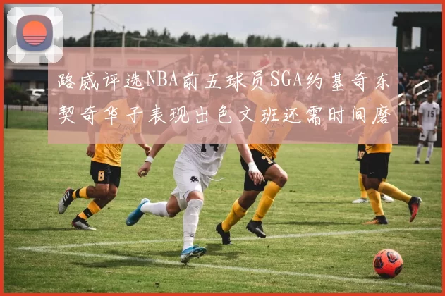 路威评选NBA前五球员SGA约基奇东契奇华子表现出色文班还需时间磨练