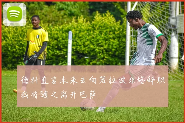 德科直言未来去向若拉波尔塔辞职我将随之离开巴萨