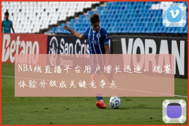 NBA线直播平台用户增长迅速,观赛体验升级成关键竞争点