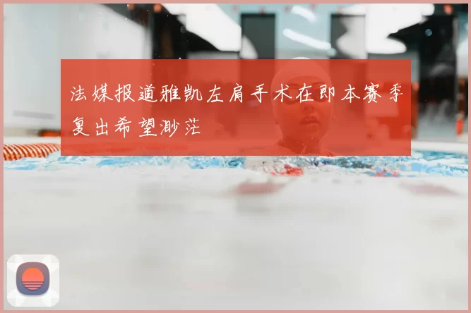 法媒报道雅凯左肩手术在即本赛季复出希望渺茫