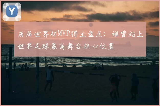 历届世界杯MVP得主盘点：谁曾站上世界足球最高舞台核心位置