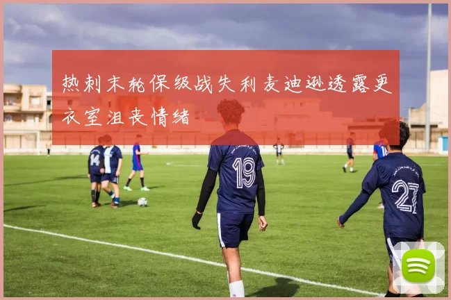 热刺末轮保级战失利麦迪逊透露更衣室沮丧情绪
