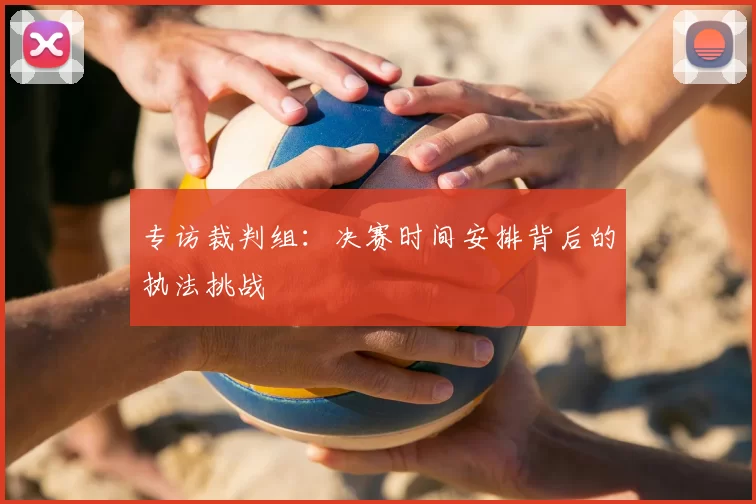 专访裁判组：决赛时间安排背后的执法挑战
