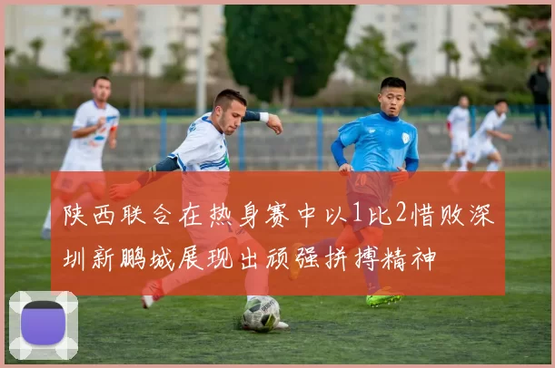 陕西联合在热身赛中以1比2惜败深圳新鹏城展现出顽强拼搏精神
