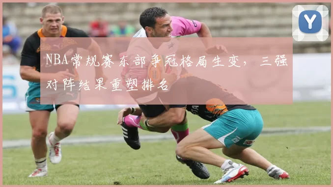 NBA常规赛东部争冠格局生变，三强对阵结果重塑排名