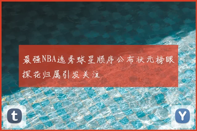 最强NBA选秀球星顺序公布状元榜眼探花归属引发关注