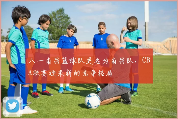 八一南昌篮球队更名为南昌队，CBA联赛迎来新的竞争格局