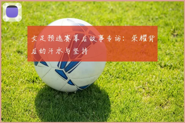 女足预选赛幕后故事专访：荣耀背后的汗水与坚持