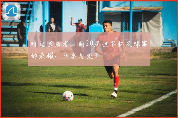对话亲历者:前20届世界杯足球赛的荣耀、泪水与变革