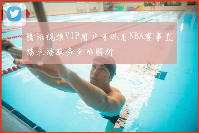 腾讯视频VIP用户可观看NBA赛事直播点播服务全面解析