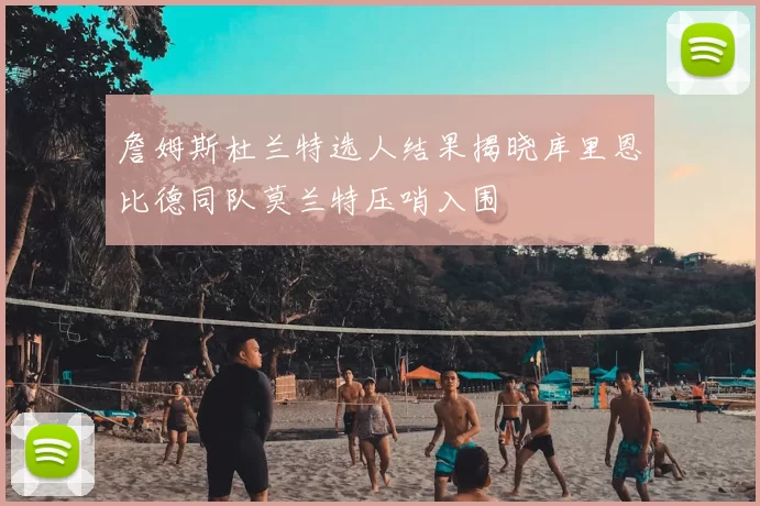 詹姆斯杜兰特选人结果揭晓库里恩比德同队莫兰特压哨入围