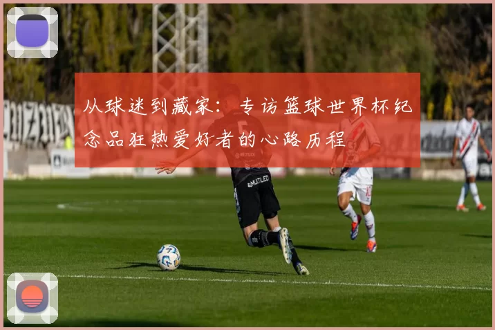 从球迷到藏家：专访篮球世界杯纪念品狂热爱好者的心路历程