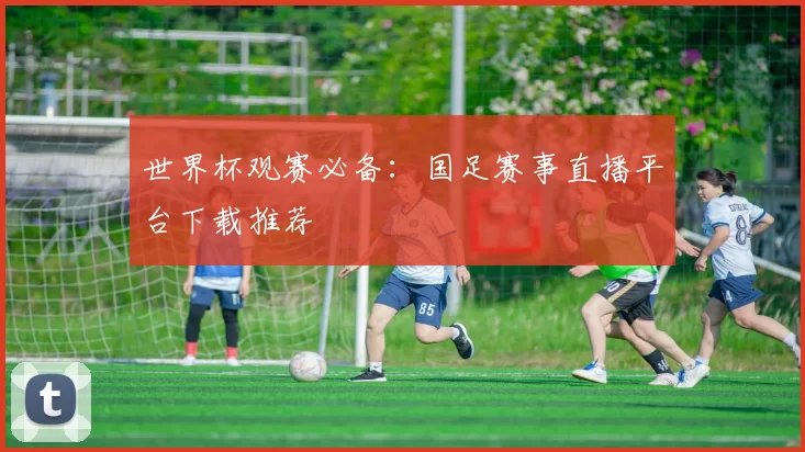 世界杯观赛必备：国足赛事直播平台下载推荐