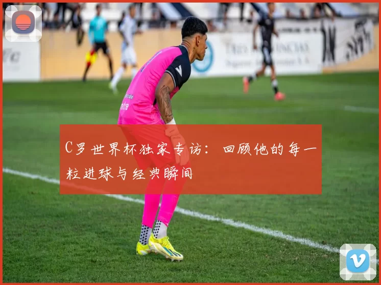 C罗世界杯独家专访：回顾他的每一粒进球与经典瞬间