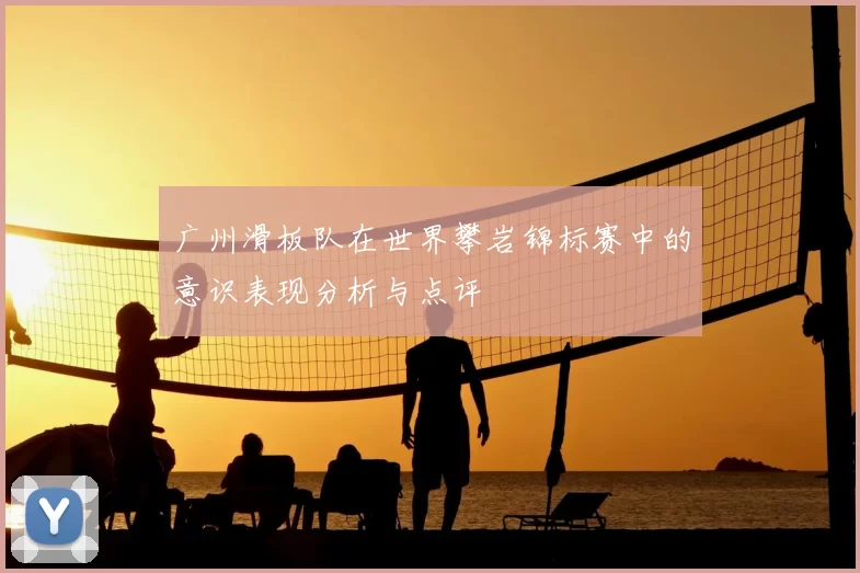广州滑板队在世界攀岩锦标赛中的意识表现分析与点评