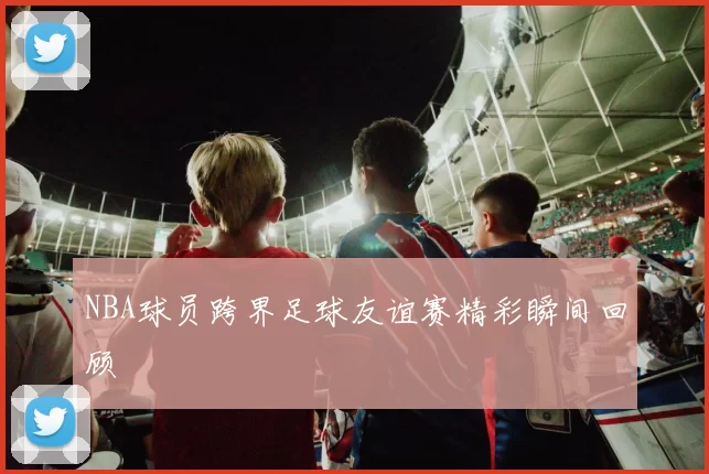 NBA球员跨界足球友谊赛精彩瞬间回顾