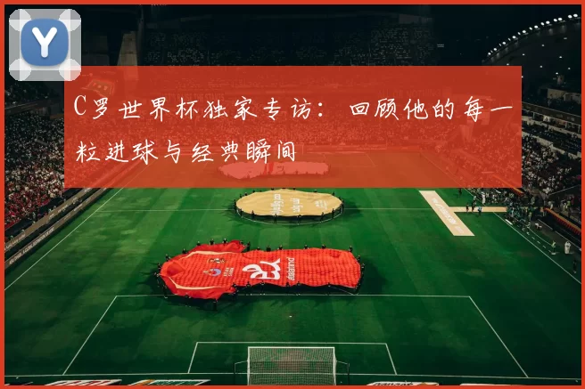 C罗世界杯独家专访：回顾他的每一粒进球与经典瞬间