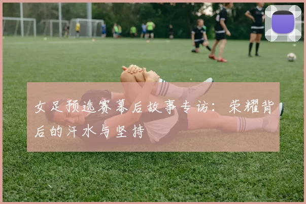 女足预选赛幕后故事专访:荣耀背后的汗水与坚持