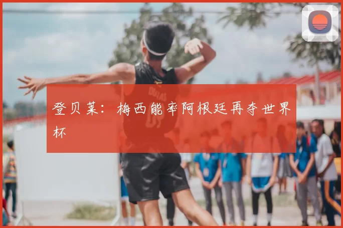 登贝莱:梅西能率阿根廷再夺世界杯