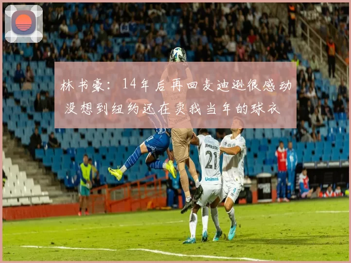 林书豪：14年后再回麦迪逊很感动 没想到纽约还在卖我当年的球衣
