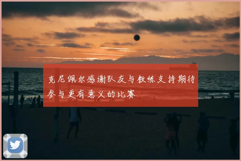 克尼佩尔感谢队友与教练支持期待参与更有意义的比赛
