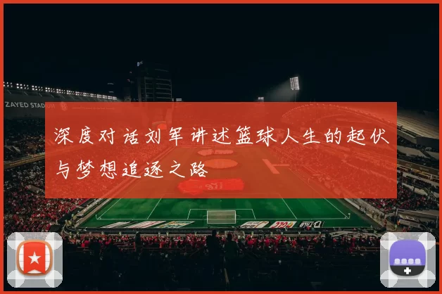深度对话刘军讲述篮球人生的起伏与梦想追逐之路