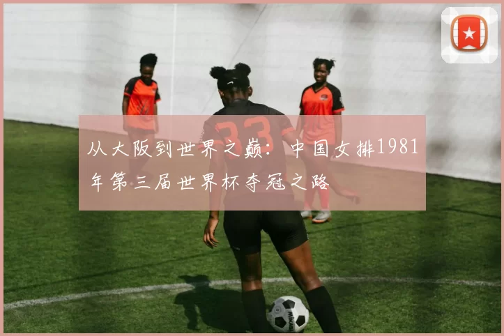 从大阪到世界之巅：中国女排1981年第三届世界杯夺冠之路