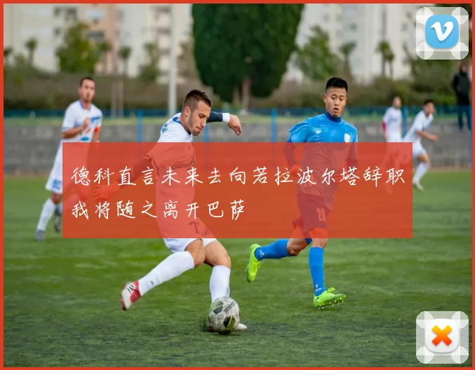 德科直言未来去向若拉波尔塔辞职我将随之离开巴萨