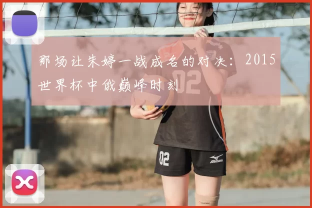 那场让朱婷一战成名的对决：2015世界杯中俄巅峰时刻