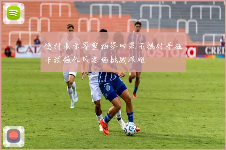 德科表示尊重抽签结果不挑对手纽卡顽强作风客场挑战艰难
