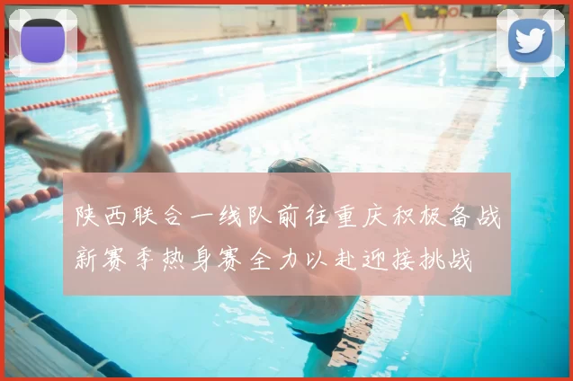 陕西联合一线队前往重庆积极备战新赛季热身赛全力以赴迎接挑战
