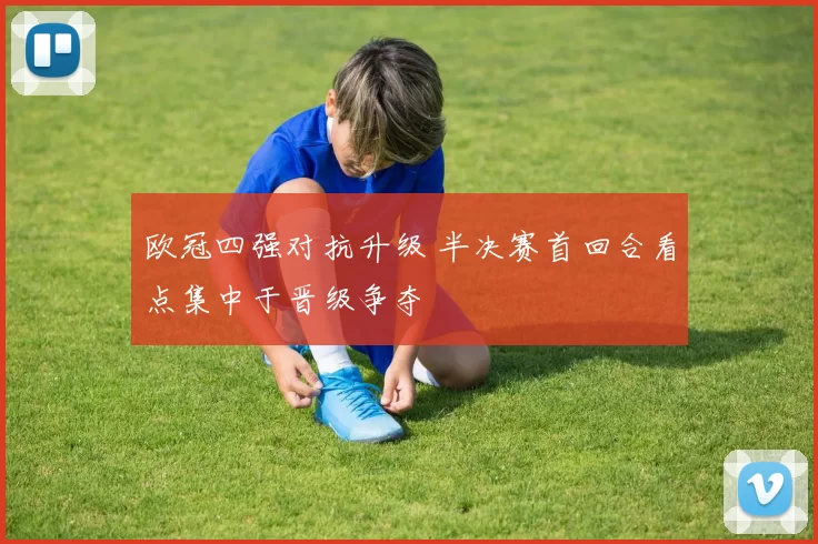 欧冠四强对抗升级 半决赛首回合看点集中于晋级争夺