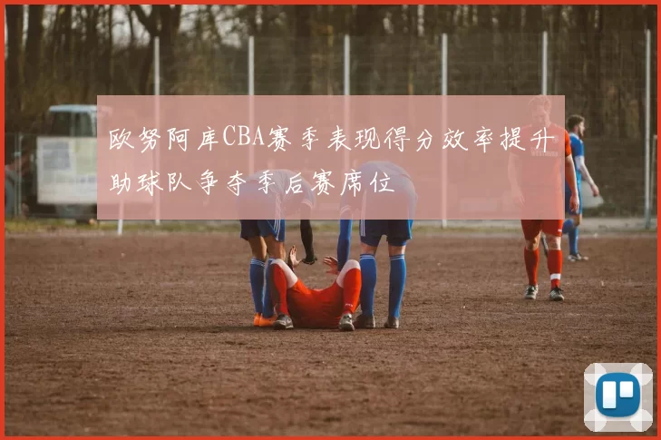 欧努阿库CBA赛季表现得分效率提升助球队争夺季后赛席位
