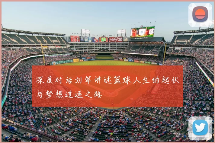 深度对话刘军讲述篮球人生的起伏与梦想追逐之路