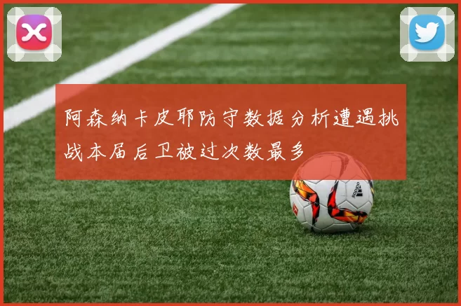 阿森纳卡皮耶防守数据分析遭遇挑战本届后卫被过次数最多