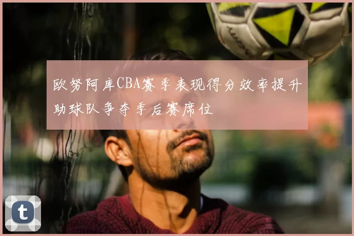 欧努阿库CBA赛季表现得分效率提升助球队争夺季后赛席位