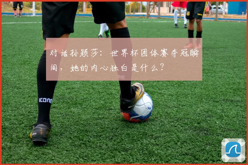 对话孙颖莎：世界杯团体赛夺冠瞬间，她的内心独白是什么？