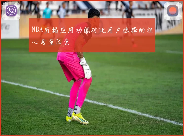 NBA直播应用功能对比用户选择的核心考量因素