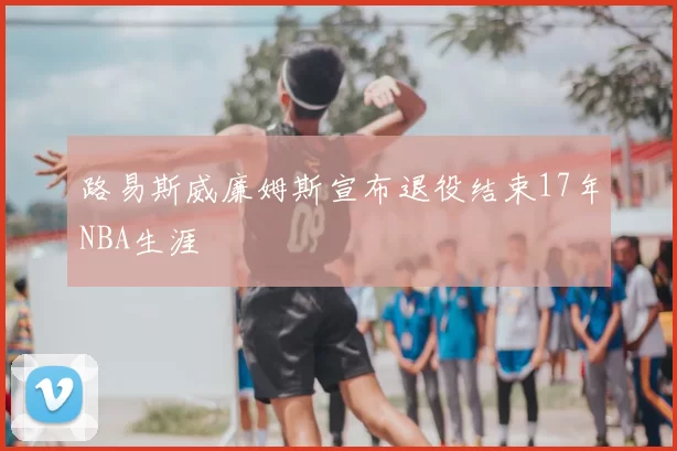 路易斯威廉姆斯宣布退役结束17年NBA生涯