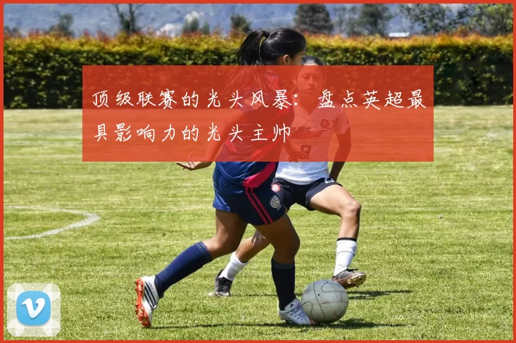 顶级联赛的光头风暴：盘点英超最具影响力的光头主帅