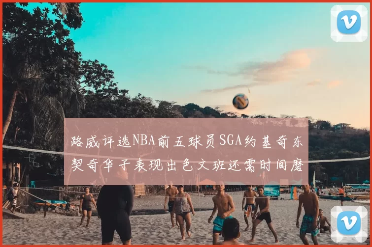 路威评选NBA前五球员SGA约基奇东契奇华子表现出色文班还需时间磨练