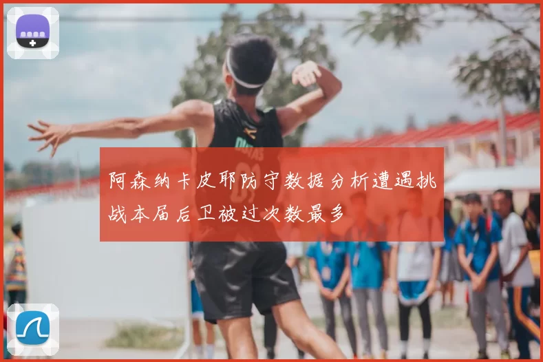 阿森纳卡皮耶防守数据分析遭遇挑战本届后卫被过次数最多
