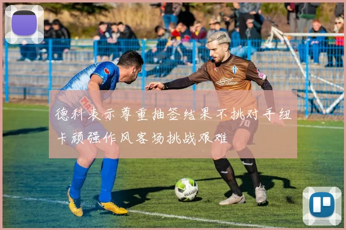 德科表示尊重抽签结果不挑对手纽卡顽强作风客场挑战艰难