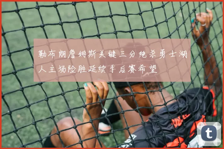 勒布朗詹姆斯关键三分绝杀勇士湖人主场险胜延续季后赛希望
