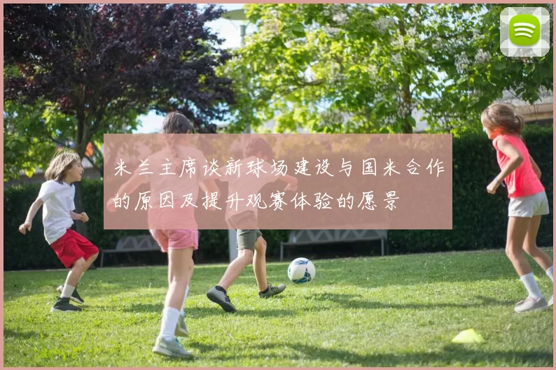 米兰主席谈新球场建设与国米合作的原因及提升观赛体验的愿景