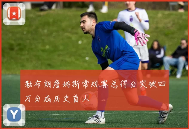 勒布朗詹姆斯常规赛总得分突破四万分成历史首人